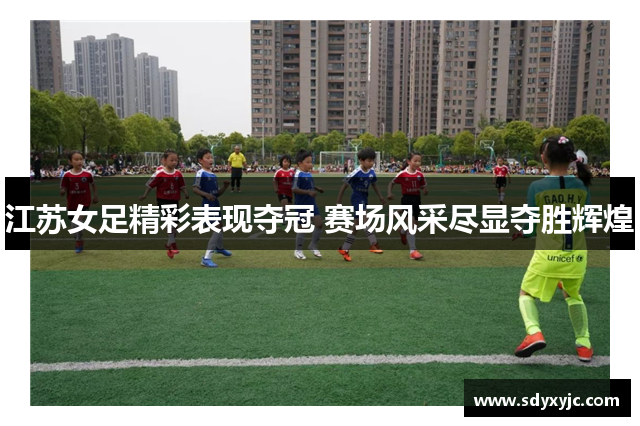 江苏女足精彩表现夺冠 赛场风采尽显夺胜辉煌