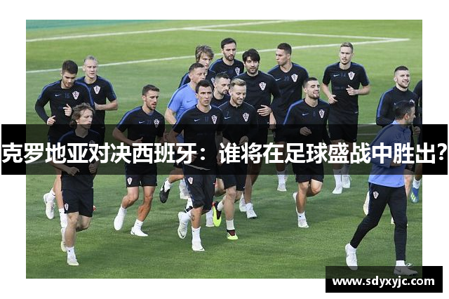 克罗地亚对决西班牙：谁将在足球盛战中胜出？