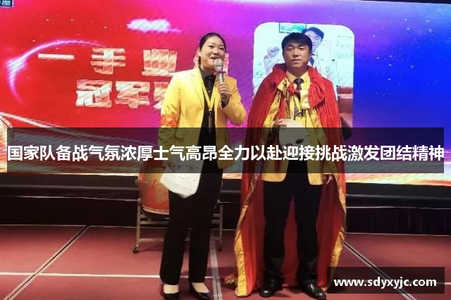 国家队备战气氛浓厚士气高昂全力以赴迎接挑战激发团结精神