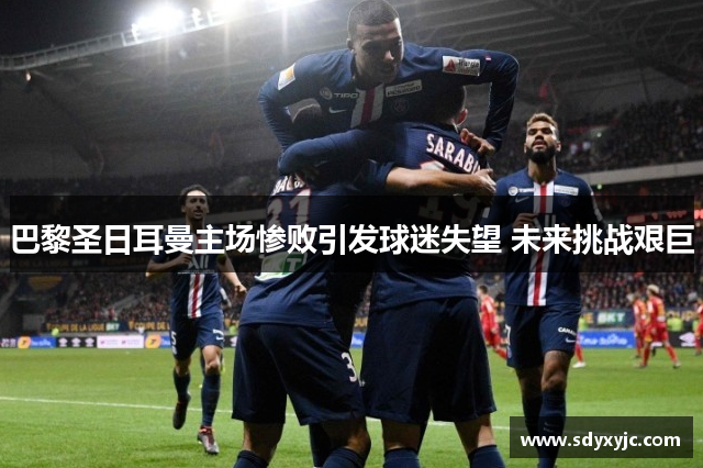 巴黎圣日耳曼主场惨败引发球迷失望 未来挑战艰巨