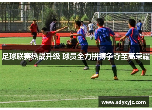 足球联赛热战升级 球员全力拼搏争夺至高荣耀