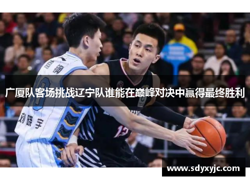 广厦队客场挑战辽宁队谁能在巅峰对决中赢得最终胜利