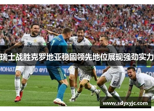 瑞士战胜克罗地亚稳固领先地位展现强劲实力