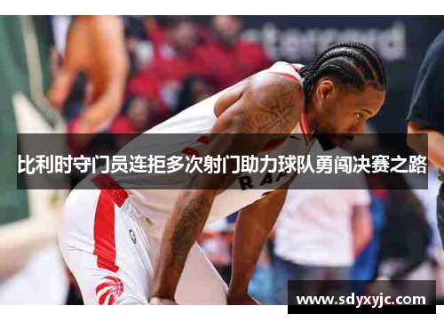 比利时守门员连拒多次射门助力球队勇闯决赛之路
