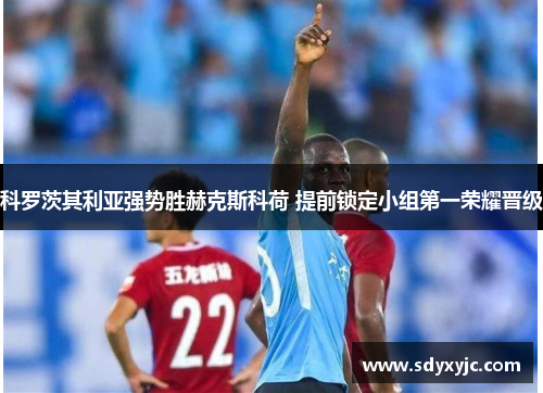 科罗茨其利亚强势胜赫克斯科荷 提前锁定小组第一荣耀晋级