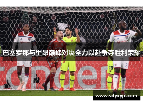 巴塞罗那与里昂巅峰对决全力以赴争夺胜利荣耀