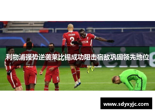 利物浦强势逆袭莱比锡成功阻击宿敌巩固领先地位
