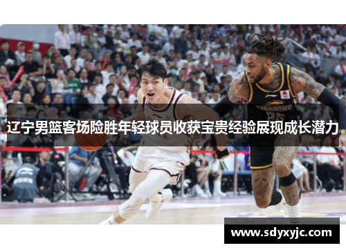 辽宁男篮客场险胜年轻球员收获宝贵经验展现成长潜力