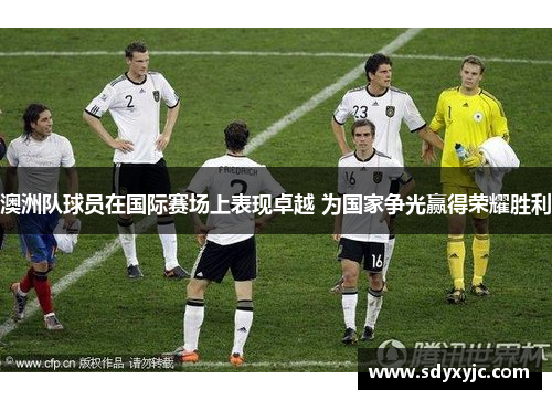 澳洲队球员在国际赛场上表现卓越 为国家争光赢得荣耀胜利
