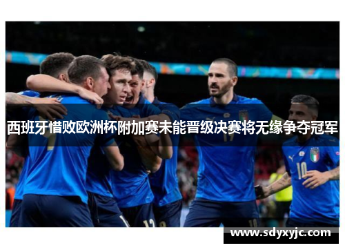 西班牙惜败欧洲杯附加赛未能晋级决赛将无缘争夺冠军