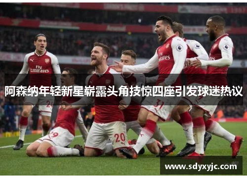 阿森纳年轻新星崭露头角技惊四座引发球迷热议
