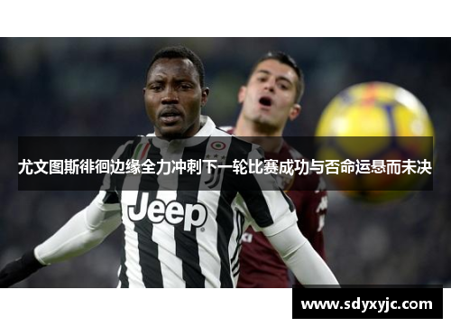尤文图斯徘徊边缘全力冲刺下一轮比赛成功与否命运悬而未决